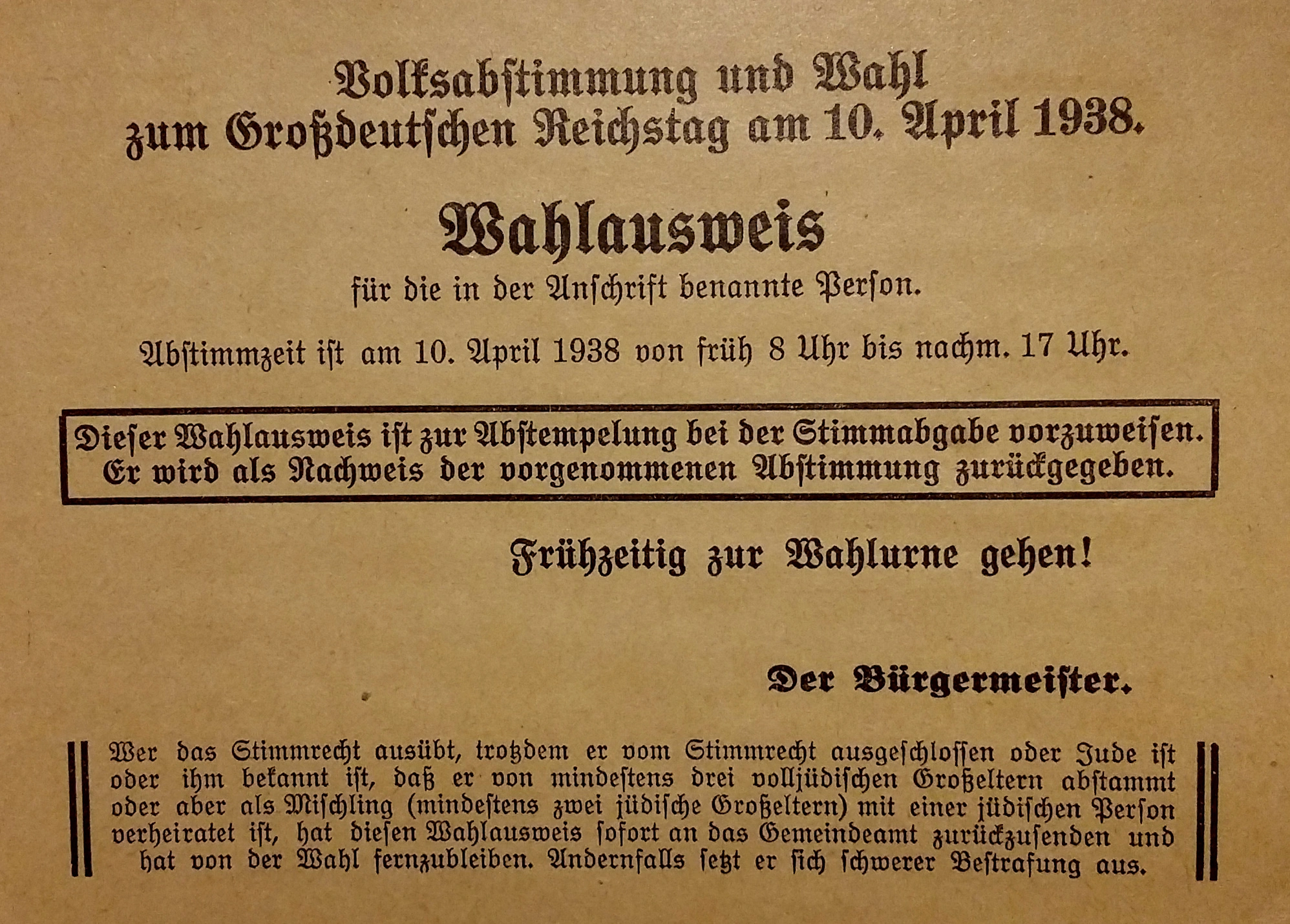 Foto von einem Wahlausweis zur Volksabstimmung, der gleichzeitig als Wahlinformation diente. Aufschrift: 
"Volksabstimmung und Wahl zum Großdeutschen Reichstag am 10. April 1938. 
Wahlausweis für die in der Anschrift benannte Person. Stimmzeit ist am 10. April 1938 von früh 8 Uhr bis nachm. 17 Uhr. 
– Dieser Wahlausweis ist zur Abstempelung bei der Stimmabgabe vorzuweisen. Er wird als Nachweis der vorgenommenen Abstimmung zurückgegeben. – 
Frühzeitig zur Wahlurne gehen!
Der Bürgermeister
– Wer das Stimmrecht ausübt, trotzdem er vom Stimmrecht ausgeschlossen oder Jude ist oder ihm bekannt ist, daß er von mindestens drei volljüdischen Großeltern abstammt, oder aber als Mischling (mindestens zwei jüdische Großeltern) mit einer jüdischen Person verheiratet ist, hat diesen Wahlausweis sofort an das Gemeindeamt zurückzusenden und hat von der Wahl fern zu bleiben. Andernfalls setzt er sich schwerer Bestrafung aus.