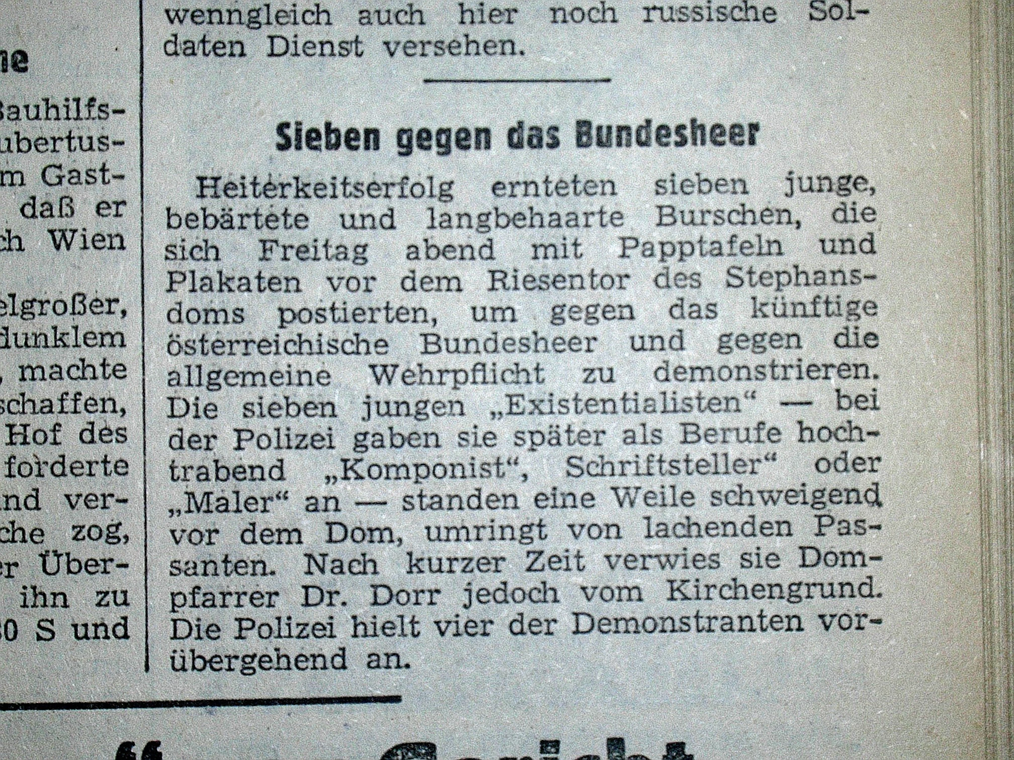 Zeitungsartikel: Sieben gegen das Bundesheer. Heiterkeitserfolg ernteten sieben junge, bebärtete und langbehaarte Burschen, die sich Freitag abend mit Papptafeln und Plakaten vor dem Riesentor des Stephansdoms postierten, um gegen das künftige österreichische Bundesheer und gegen die allgemeine Wehrpflicht zu demonstrieren. Die sieben jungen "Existentialisten" - bei der Polizei geben sie später als Berufe hochtrabend "Komponist", "Schriftsteller oder "Maler" an - standen eine Weile schweigend vor dem Dom, umringt von lachenden Passanten. Nach kurzer Zeit verwies sie der Dompfarrer Dr. Dorr jedoch vom Kirchengrund. Die Polizei hielt vier der Demonstranten vorübergehend an."